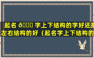 起名 🐅 字上下结构的字好还是左右结构的好（起名字上下结构的字好还是左右结构的好听）